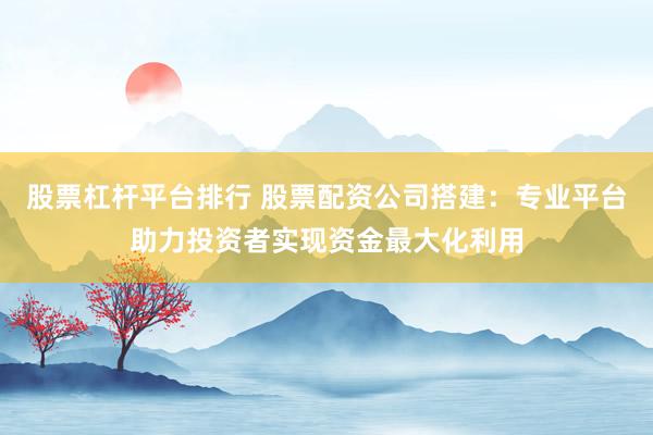股票杠杆平台排行 股票配资公司搭建：专业平台助力投资者实现资金最大化利用