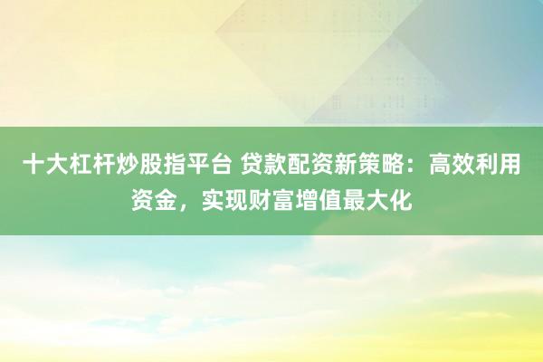 十大杠杆炒股指平台 贷款配资新策略：高效利用资金，实现财富增值最大化