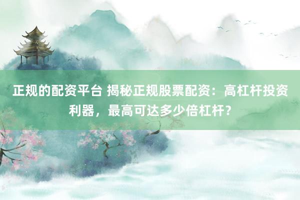 正规的配资平台 揭秘正规股票配资：高杠杆投资利器，最高可达多少倍杠杆？
