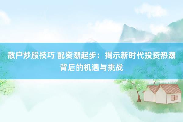 散户炒股技巧 配资潮起步:揭示新时代投资热潮背后的机遇与挑战