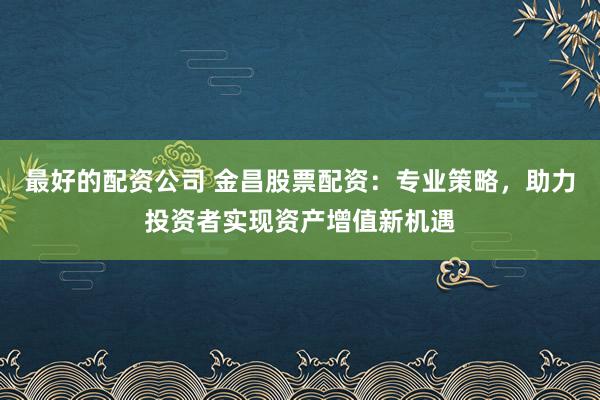 最好的配资公司 金昌股票配资:专业策略,助力投资者实现资产增值新机遇