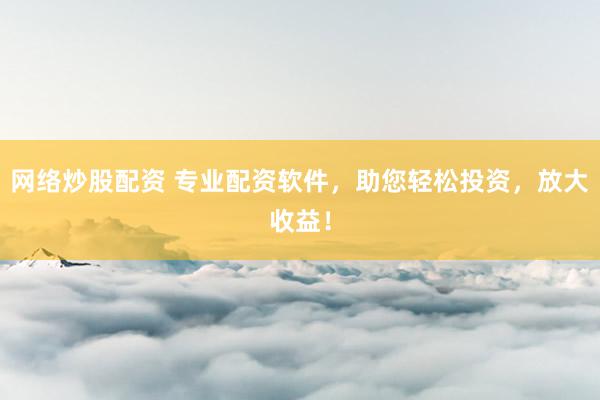 网络炒股配资 专业配资软件，助您轻松投资，放大收益！