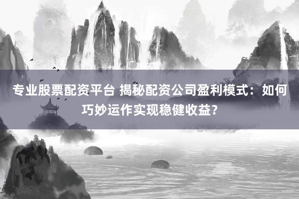 专业股票配资平台 揭秘配资公司盈利模式:如何巧妙运作实现稳健收益?
