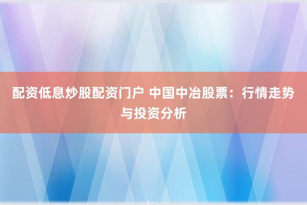 配资低息炒股配资门户 中国中冶股票：行情走势与投资分析