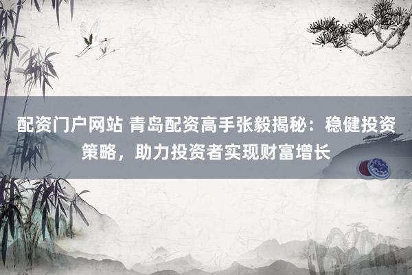 配资门户网站 青岛配资高手张毅揭秘：稳健投资策略，助力投资者实现财富增长