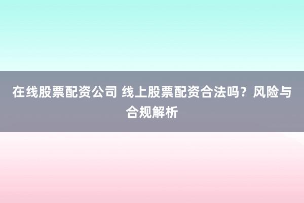 在线股票配资公司 线上股票配资合法吗？风险与合规解析