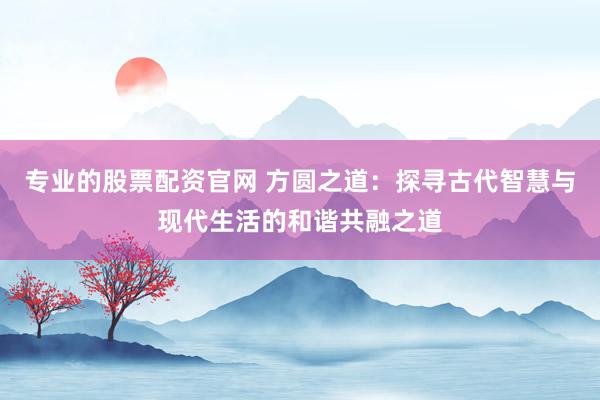 专业的股票配资官网 方圆之道：探寻古代智慧与现代生活的和谐共融之道