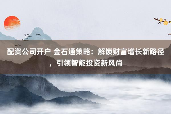 配资公司开户 金石通策略：解锁财富增长新路径，引领智能投资新风尚