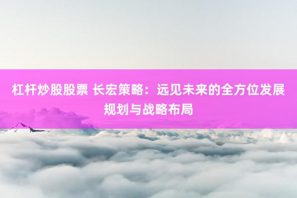 杠杆炒股股票 长宏策略：远见未来的全方位发展规划与战略布局
