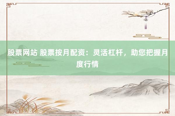 股票网站 股票按月配资：灵活杠杆，助您把握月度行情