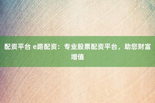 配资平台 e路配资：专业股票配资平台，助您财富增值