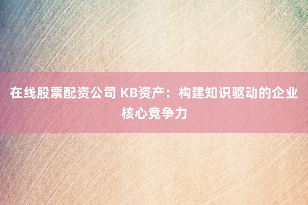 在线股票配资公司 KB资产：构建知识驱动的企业核心竞争力