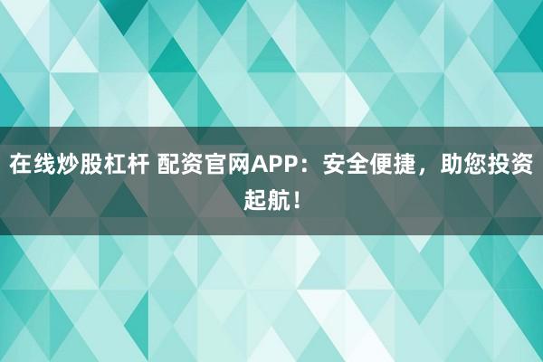 在线炒股杠杆 配资官网APP:安全便捷,助您投资起航!
