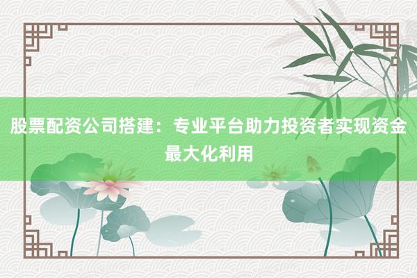 股票配资公司搭建:专业平台助力投资者实现资金最大化利用