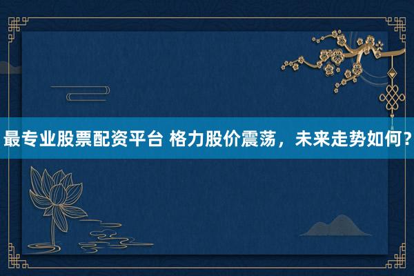 最专业股票配资平台 格力股价震荡，未来走势如何？