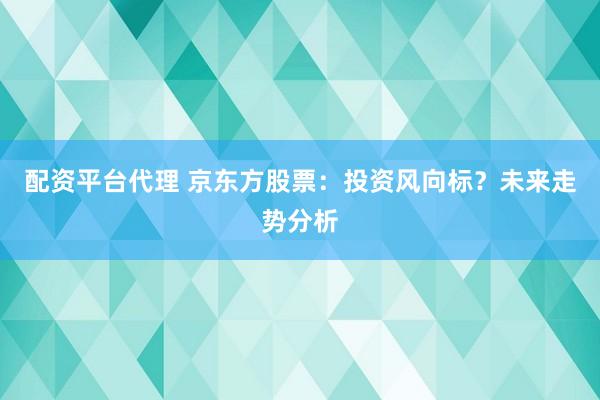 配资平台代理 京东方股票:投资风向标?未来走势分析