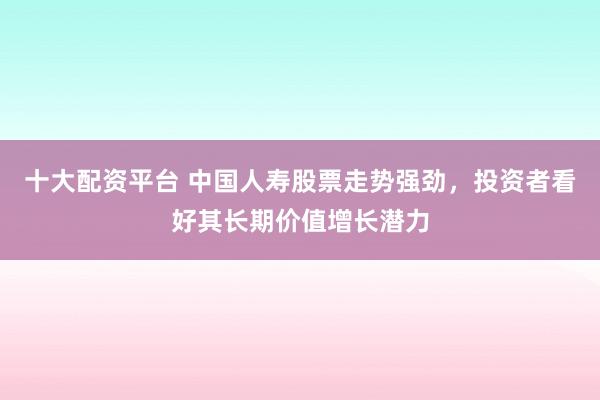 十大配资平台 中国人寿股票走势强劲,投资者看好其长期价值增长潜力