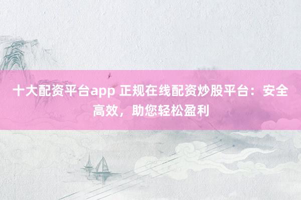 十大配资平台app 正规在线配资炒股平台：安全高效，助您轻松盈利