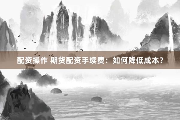 配资操作 期货配资手续费：如何降低成本？