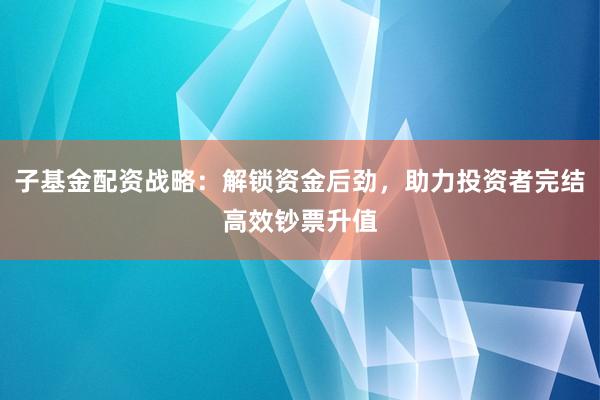 子基金配资战略：解锁资金后劲，助力投资者完结高效钞票升值