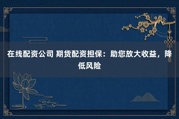 在线配资公司 期货配资担保：助您放大收益，降低风险