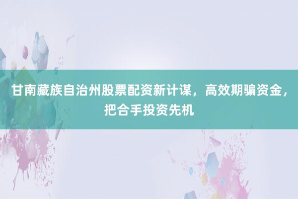甘南藏族自治州股票配资新计谋，高效期骗资金，把合手投资先机
