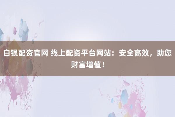 白银配资官网 线上配资平台网站：安全高效，助您财富增值！