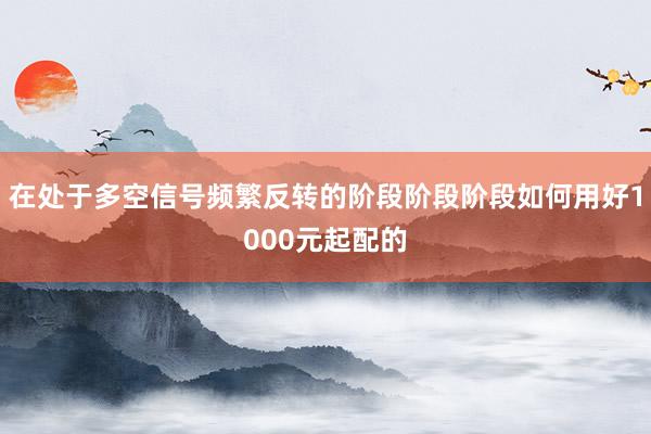 在处于多空信号频繁反转的阶段阶段阶段如何用好1000元起配的