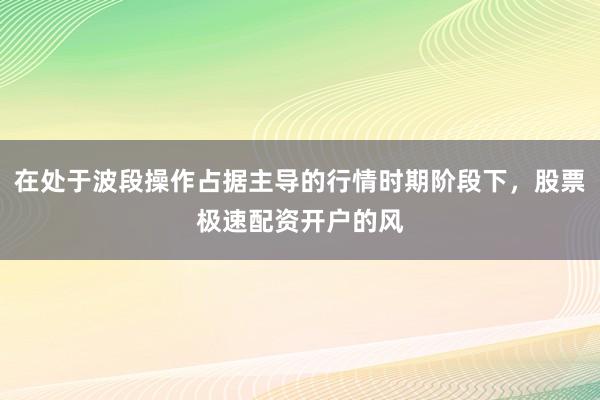 在处于波段操作占据主导的行情时期阶段下，股票极速配资开户的风