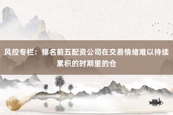 风控专栏：排名前五配资公司在交易情绪难以持续累积的时期里的仓