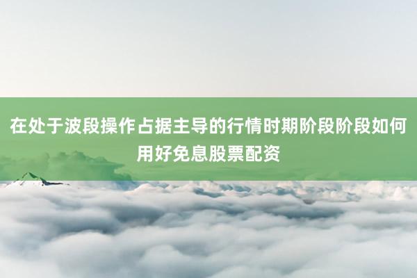 在处于波段操作占据主导的行情时期阶段阶段如何用好免息股票配资