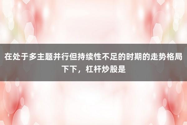 在处于多主题并行但持续性不足的时期的走势格局下下,杠杆炒股是