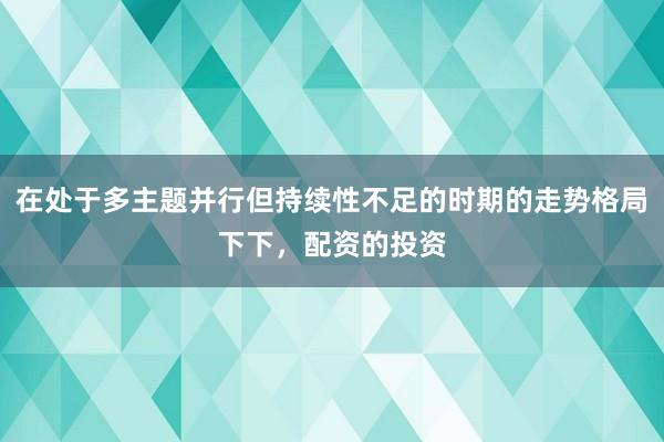 在处于多主题并行但持续性不足的时期的走势格局下下，配资的投资