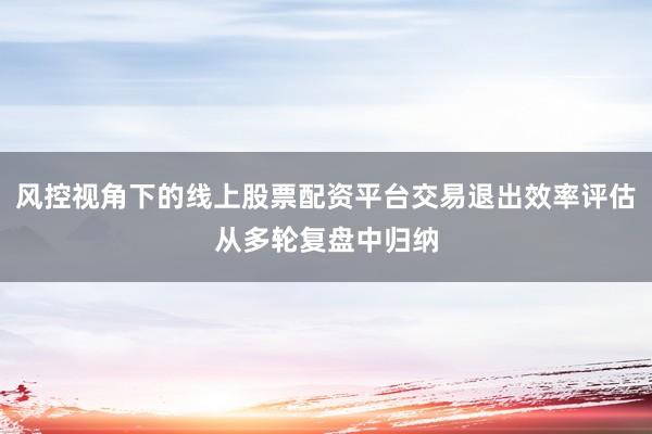 风控视角下的线上股票配资平台交易退出效率评估从多轮复盘中归纳
