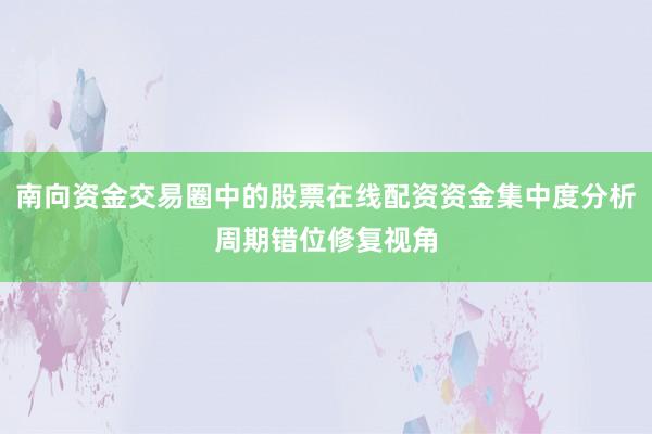 南向资金交易圈中的股票在线配资资金集中度分析周期错位修复视角