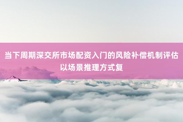 当下周期深交所市场配资入门的风险补偿机制评估以场景推理方式复