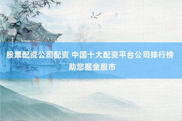 股票配资公司配资 中国十大配资平台公司排行榜 助您掘金股市