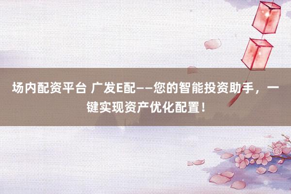 场内配资平台 广发E配——您的智能投资助手，一键实现资产优化配置！