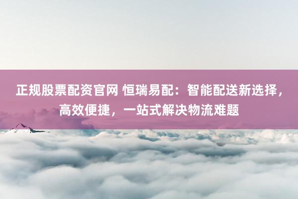 正规股票配资官网 恒瑞易配:智能配送新选择,高效便捷,一站式解决物流难题
