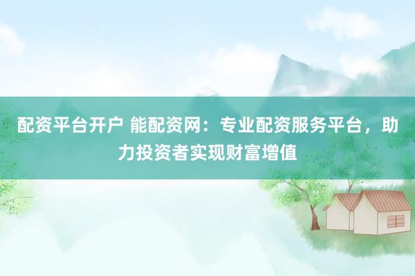 配资平台开户 能配资网:专业配资服务平台,助力投资者实现财富增值