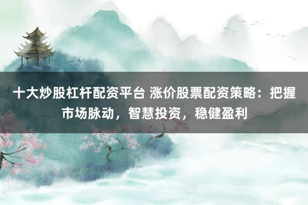 十大炒股杠杆配资平台 涨价股票配资策略:把握市场脉动,智慧投资,稳健盈利