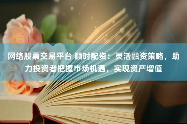 网络股票交易平台 顺时配资:灵活融资策略,助力投资者把握市场机遇,实现资产增值