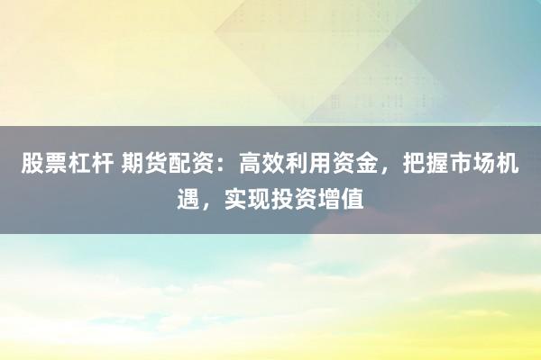 股票杠杆 期货配资:高效利用资金,把握市场机遇,实现投资增值