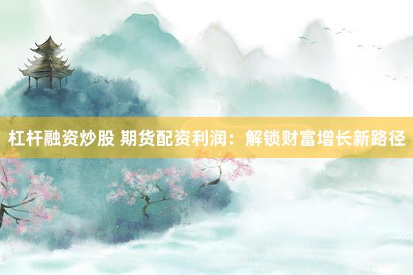 杠杆融资炒股 期货配资利润:解锁财富增长新路径
