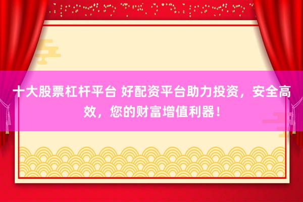 十大股票杠杆平台 好配资平台助力投资,安全高效,您的财富增值利器!