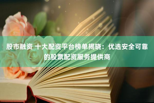 股市融资 十大配资平台榜单揭晓:优选安全可靠的股票配资服务提供商