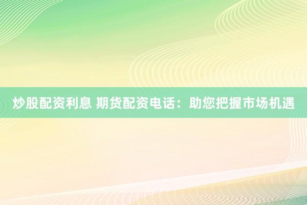 炒股配资利息 期货配资电话:助您把握市场机遇