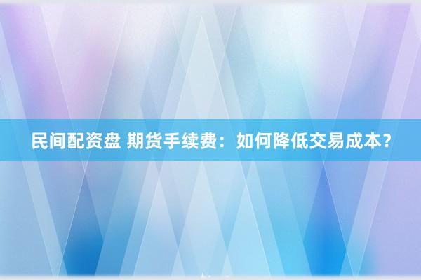 民间配资盘 期货手续费:如何降低交易成本?