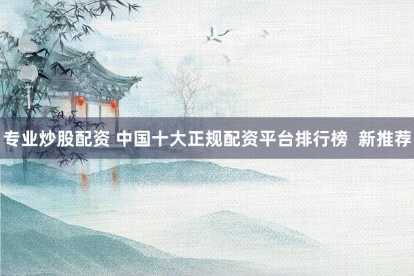 专业炒股配资 中国十大正规配资平台排行榜 新推荐