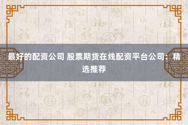 最好的配资公司 股票期货在线配资平台公司：精选推荐
